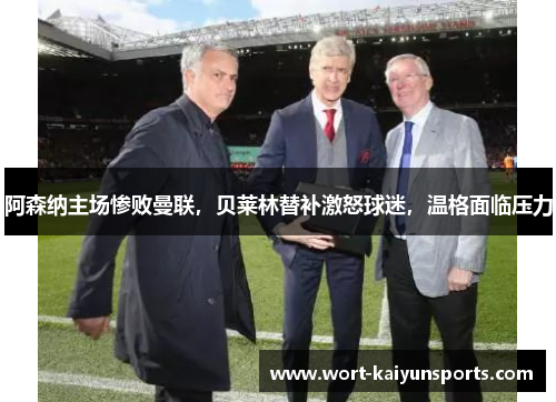 阿森纳主场惨败曼联，贝莱林替补激怒球迷，温格面临压力